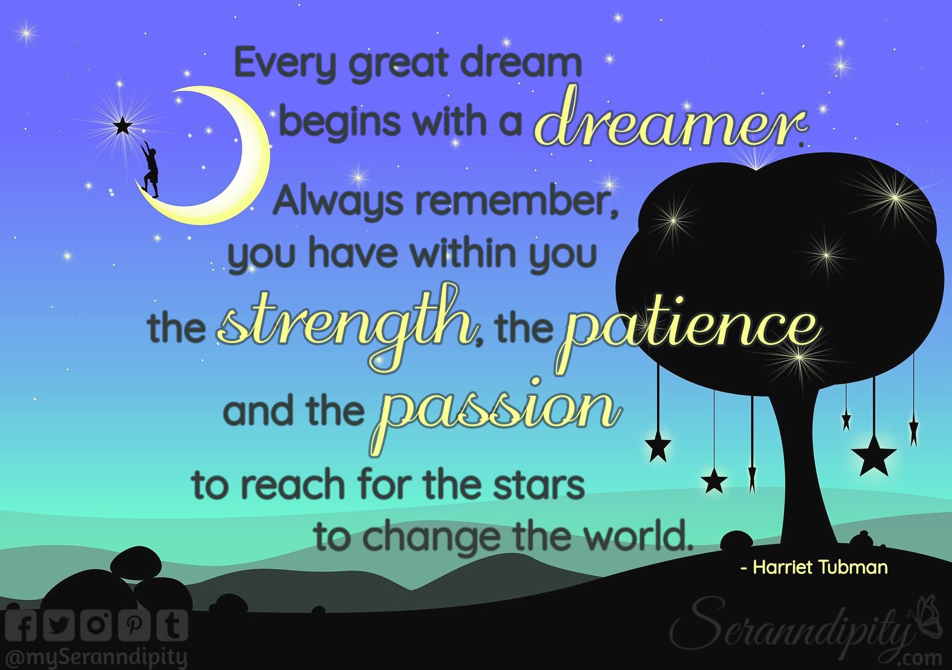 "Every great dream begins with a dreamer. Always remember, you have within you the strength, the patience, and the passion to reach for the stars to change the world." - Harriet Tubman