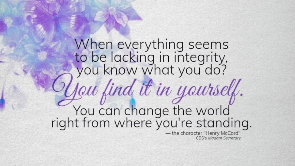 "When everything seems to be lacking in integrity, you know what you do? You find it in yourself. You can change the world right from where you're standing." Henry McCord (character in CBS's Madam Secretary)