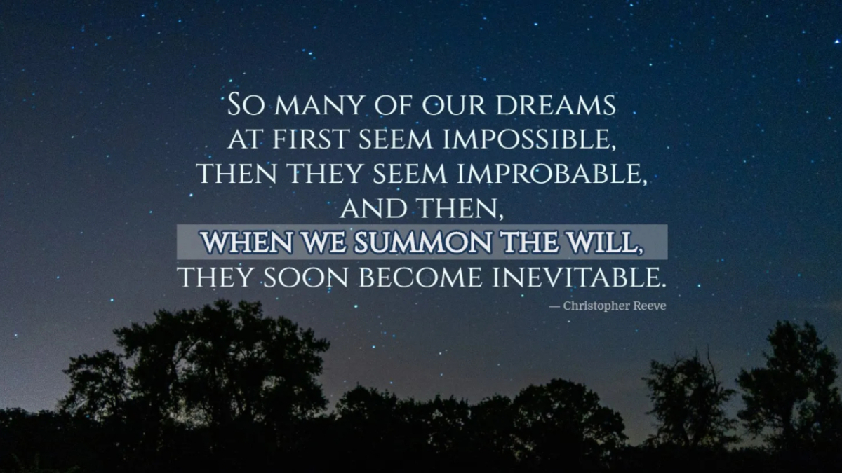 "So many of our dreams at first seem impossible, then they seem improbable, and then, when we summon the will, they soon become inevitable." Christopher Reeve